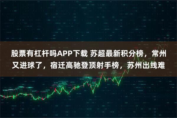 股票有杠杆吗APP下载 苏超最新积分榜，常州又进球了，宿迁高驰登顶射手榜，苏州出线难